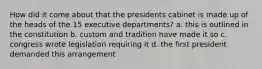 How did it come about that the presidents cabinet is made up of the heads of the 15 executive departments? a. this is outlined in the constitution b. custom and tradition have made it so c. congress wrote legislation requiring it d. the first president demanded this arrangement