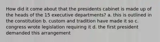 How did it come about that the presidents cabinet is made up of the heads of the 15 executive departments? a. this is outlined in the constitution b. custom and tradition have made it so c. congress wrote legislation requiring it d. the first president demanded this arrangement