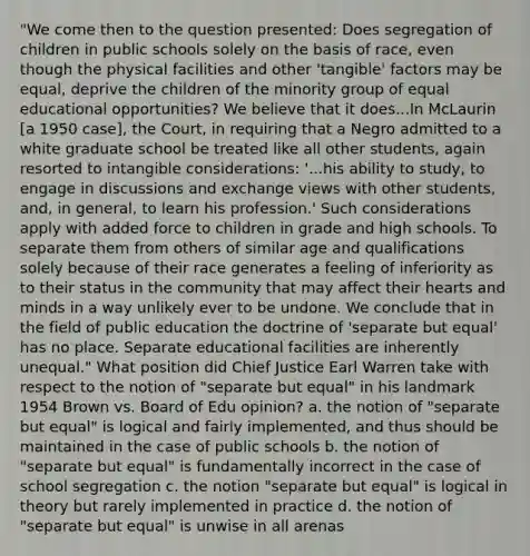 "We come then to the question presented: Does segregation of children in public schools solely on the basis of race, even though the physical facilities and other 'tangible' factors may be equal, deprive the children of the minority group of equal educational opportunities? We believe that it does...In McLaurin [a 1950 case], the Court, in requiring that a Negro admitted to a white graduate school be treated like all other students, again resorted to intangible considerations: '...his ability to study, to engage in discussions and exchange views with other students, and, in general, to learn his profession.' Such considerations apply with added force to children in grade and high schools. To separate them from others of similar age and qualifications solely because of their race generates a feeling of inferiority as to their status in the community that may affect their hearts and minds in a way unlikely ever to be undone. We conclude that in the field of public education the doctrine of 'separate but equal' has no place. Separate educational facilities are inherently unequal." What position did Chief Justice Earl Warren take with respect to the notion of "separate but equal" in his landmark 1954 Brown vs. Board of Edu opinion? a. the notion of "separate but equal" is logical and fairly implemented, and thus should be maintained in the case of public schools b. the notion of "separate but equal" is fundamentally incorrect in the case of school segregation c. the notion "separate but equal" is logical in theory but rarely implemented in practice d. the notion of "separate but equal" is unwise in all arenas