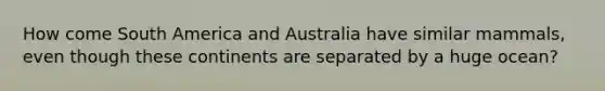 How come South America and Australia have similar mammals, even though these continents are separated by a huge ocean?