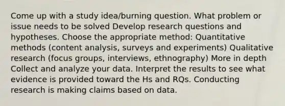 Come up with a study idea/burning question. What problem or issue needs to be solved Develop research questions and hypotheses. Choose the appropriate method: Quantitative methods (content analysis, surveys and experiments) Qualitative research (focus groups, interviews, ethnography) More in depth Collect and analyze your data. Interpret the results to see what evidence is provided toward the Hs and RQs. Conducting research is making claims based on data.