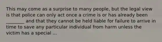 This may come as a surprise to many people, but the legal view is that police can only act once a crime is or has already been ________ and that they cannot be held liable for failure to arrive in time to save any particular individual from harm unless the victim has a special ...