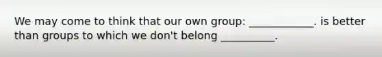 We may come to think that our own group: ____________. is better than groups to which we don't belong __________.