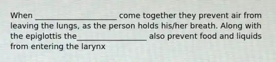 When _____________________ come together they prevent air from leaving the lungs, as the person holds his/her breath. Along with the epiglottis the__________________ also prevent food and liquids from entering the larynx