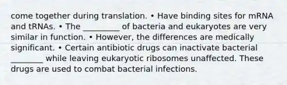 come together during translation. • Have binding sites for mRNA and tRNAs. • The _________ of bacteria and eukaryotes are very similar in function. • However, the differences are medically significant. • Certain antibiotic drugs can inactivate bacterial ________ while leaving eukaryotic ribosomes unaffected. These drugs are used to combat bacterial infections.