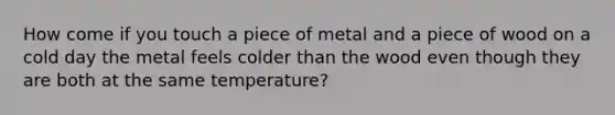 How come if you touch a piece of metal and a piece of wood on a cold day the metal feels colder than the wood even though they are both at the same temperature?