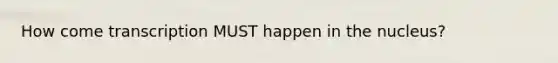 How come transcription MUST happen in the nucleus?