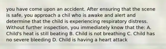 you have come upon an accident. After ensuring that the scene is safe, you approach a chil who is awake and alert and determine that the child is experiencing respiratory distress. Without further inspection, you immediately know that the: A. Child's heat is still beating B. Child is not breathing C. Child has no severe bleeding D. Child is having a heart attack