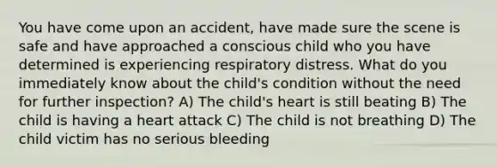 You have come upon an accident, have made sure the scene is safe and have approached a conscious child who you have determined is experiencing respiratory distress. What do you immediately know about the child's condition without the need for further inspection? A) The child's heart is still beating B) The child is having a heart attack C) The child is not breathing D) The child victim has no serious bleeding