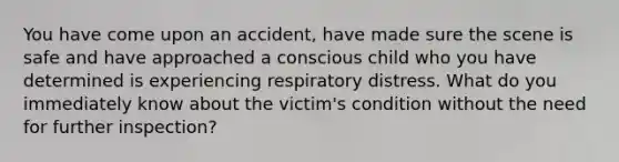 You have come upon an accident, have made sure the scene is safe and have approached a conscious child who you have determined is experiencing respiratory distress. What do you immediately know about the victim's condition without the need for further inspection?