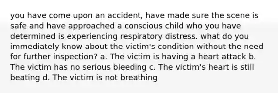 you have come upon an accident, have made sure the scene is safe and have approached a conscious child who you have determined is experiencing respiratory distress. what do you immediately know about the victim's condition without the need for further inspection? a. The victim is having a heart attack b. The victim has no serious bleeding c. The victim's heart is still beating d. The victim is not breathing