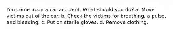 You come upon a car accident. What should you do? a. Move victims out of the car. b. Check the victims for breathing, a pulse, and bleeding. c. Put on sterile gloves. d. Remove clothing.