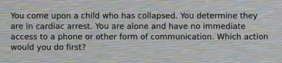 You come upon a child who has collapsed. You determine they are in cardiac arrest. You are alone and have no immediate access to a phone or other form of communication. Which action would you do first?