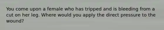 You come upon a female who has tripped and is bleeding from a cut on her leg. Where would you apply the direct pressure to the wound?