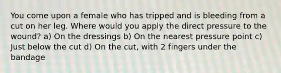 You come upon a female who has tripped and is bleeding from a cut on her leg. Where would you apply the direct pressure to the wound? a) On the dressings b) On the nearest pressure point c) Just below the cut d) On the cut, with 2 fingers under the bandage