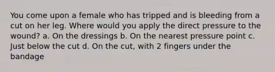 You come upon a female who has tripped and is bleeding from a cut on her leg. Where would you apply the direct pressure to the wound? a. On the dressings b. On the nearest pressure point c. Just below the cut d. On the cut, with 2 fingers under the bandage