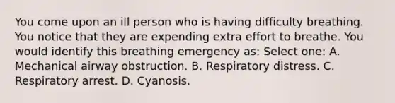 You come upon an ill person who is having difficulty breathing. You notice that they are expending extra effort to breathe. You would identify this breathing emergency as: Select one: A. Mechanical airway obstruction. B. Respiratory distress. C. Respiratory arrest. D. Cyanosis.