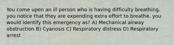 You come upon an ill person who is having difficulty breathing. you notice that they are expending extra effort to breathe. you would identify this emergency as? A) Mechanical airway obstruction B) Cyanosis C) Respiratory distress D) Respiratory arrest