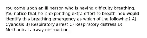 You come upon an ill person who is having difficulty breathing. You notice that he is expending extra effort to breath. You would identify this breathing emergency as which of the following? A) Cyanosis B) Respiratory arrest C) Respiratory distress D) Mechanical airway obstruction