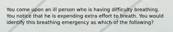 You come upon an ill person who is having difficulty breathing. You notice that he is expending extra effort to breath. You would identify this breathing emergency as which of the following?