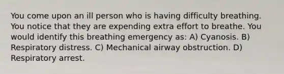 You come upon an ill person who is having difficulty breathing. You notice that they are expending extra effort to breathe. You would identify this breathing emergency as: A) Cyanosis. B) Respiratory distress. C) Mechanical airway obstruction. D) Respiratory arrest.