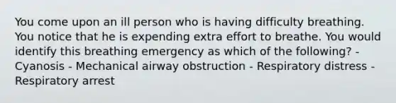 You come upon an ill person who is having difficulty breathing. You notice that he is expending extra effort to breathe. You would identify this breathing emergency as which of the following? - Cyanosis - Mechanical airway obstruction - Respiratory distress - Respiratory arrest