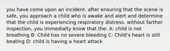 you have come upon an incident. after ensuring that the scene is safe, you approach a child who is awake and alert and determine that the child is experiencing respiratory distress. without farther inspection, you immedialty know that the: A: child is not breathing B: Child has no severe bleeding C: Child's heart is still beating D: child is having a heart attack