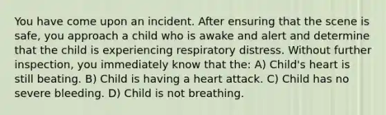 You have come upon an incident. After ensuring that the scene is safe, you approach a child who is awake and alert and determine that the child is experiencing respiratory distress. Without further inspection, you immediately know that the: A) Child's heart is still beating. B) Child is having a heart attack. C) Child has no severe bleeding. D) Child is not breathing.