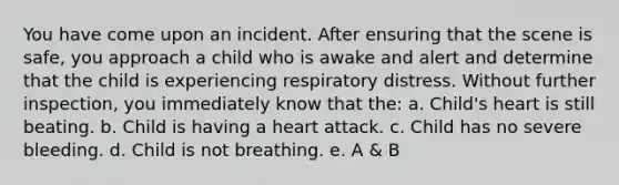 You have come upon an incident. After ensuring that the scene is safe, you approach a child who is awake and alert and determine that the child is experiencing respiratory distress. Without further inspection, you immediately know that the: a. Child's heart is still beating. b. Child is having a heart attack. c. Child has no severe bleeding. d. Child is not breathing. e. A & B