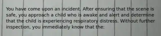 You have come upon an incident. After ensuring that the scene is safe, you approach a child who is awake and alert and determine that the child is experiencing respiratory distress. Without further inspection, you immediately know that the: