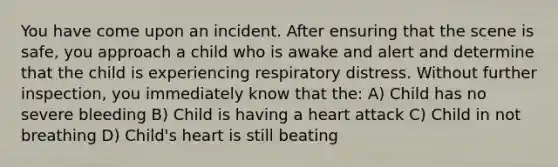 You have come upon an incident. After ensuring that the scene is safe, you approach a child who is awake and alert and determine that the child is experiencing respiratory distress. Without further inspection, you immediately know that the: A) Child has no severe bleeding B) Child is having a heart attack C) Child in not breathing D) Child's heart is still beating