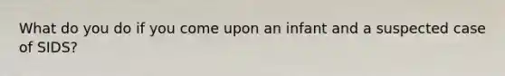 What do you do if you come upon an infant and a suspected case of SIDS?