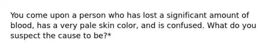 You come upon a person who has lost a significant amount of blood, has a very pale skin color, and is confused. What do you suspect the cause to be?*