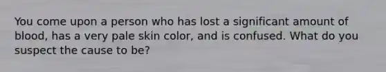 You come upon a person who has lost a significant amount of blood, has a very pale skin color, and is confused. What do you suspect the cause to be?