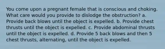 You come upon a pregnant female that is conscious and choking. What care would you provide to dislodge the obstruction? a. Provide back blows until the object is expelled. b. Provide chest thrusts until the object is expelled. c. Provide abdominal thrusts until the object is expelled. d. Provide 5 back blows and then 5 chest thrusts, alternating, until the object is expelled.