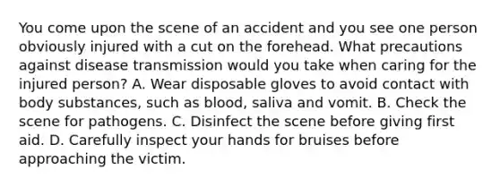 You come upon the scene of an accident and you see one person obviously injured with a cut on the forehead. What precautions against disease transmission would you take when caring for the injured person? A. Wear disposable gloves to avoid contact with body substances, such as blood, saliva and vomit. B. Check the scene for pathogens. C. Disinfect the scene before giving first aid. D. Carefully inspect your hands for bruises before approaching the victim.