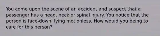 You come upon the scene of an accident and suspect that a passenger has a head, neck or spinal injury. You notice that the person is face-down, lying motionless. How would you being to care for this person?