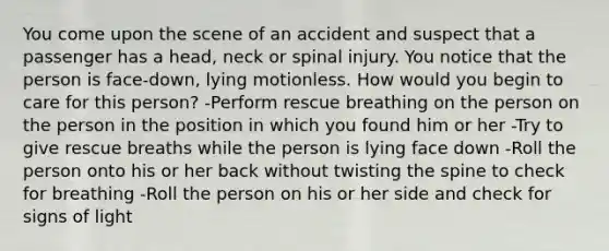 You come upon the scene of an accident and suspect that a passenger has a head, neck or spinal injury. You notice that the person is face-down, lying motionless. How would you begin to care for this person? -Perform rescue breathing on the person on the person in the position in which you found him or her -Try to give rescue breaths while the person is lying face down -Roll the person onto his or her back without twisting the spine to check for breathing -Roll the person on his or her side and check for signs of light