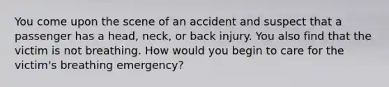 You come upon the scene of an accident and suspect that a passenger has a head, neck, or back injury. You also find that the victim is not breathing. How would you begin to care for the victim's breathing emergency?