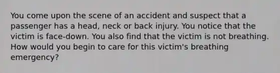 You come upon the scene of an accident and suspect that a passenger has a head, neck or back injury. You notice that the victim is face-down. You also find that the victim is not breathing. How would you begin to care for this victim's breathing emergency?