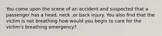 You come upon the scene of an accident and suspected that a passenger has a head, neck ,or back injury. You also find that the victim is not breathing how would you begin to care for the victim's breathing emergency?