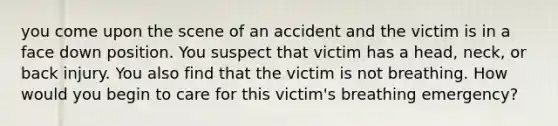 you come upon the scene of an accident and the victim is in a face down position. You suspect that victim has a head, neck, or back injury. You also find that the victim is not breathing. How would you begin to care for this victim's breathing emergency?