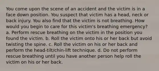 You come upon the scene of an accident and the victim is in a face down position. You suspect that victim has a head, neck or back injury. You also find that the victim is not breathing. How would you begin to care for this victim's breathing emergency? a. Perform rescue breathing on the victim in the position you found the victim. b. Roll the victim onto his or her back but avoid twisting the spine. c. Roll the victim on his or her back and perform the head-tilt/chin-lift technique. d. Do not perform rescue breathing until you have another person help roll the victim on his or her back.