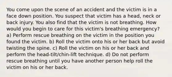 You come upon the scene of an accident and the victim is in a face down position. You suspect that victim has a head, neck or back injury. You also find that the victim is not breathing. How would you begin to care for this victim's breathing emergency? a) Perform rescue breathing on the victim in the position you found the victim. b) Roll the victim onto his or her back but avoid twisting the spine. c) Roll the victim on his or her back and perform the head-tilt/chin-lift technique. d) Do not perform rescue breathing until you have another person help roll the victim on his or her back.