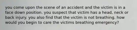 you come upon the scene of an accident and the victim is in a face down position. you suspect that victim has a head, neck or back injury. you also find that the victim is not breathing. how would you begin to care the victims breathing emergency?