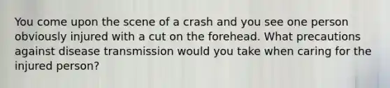 You come upon the scene of a crash and you see one person obviously injured with a cut on the forehead. What precautions against disease transmission would you take when caring for the injured person?