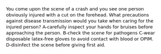 You come upon the scene of a crash and you see one person obviously injured with a cut on the forehead. What precautions against disease transmission would you take when caring for the injured person? A-carefully inspect your hands for bruises before approaching the person. B-check the scene for pathogens C-wear disposable latex-free gloves to avoid contact with blood or OPIM. D-disinfect the scene before giving first aid.