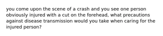 you come upon the scene of a crash and you see one person obviously injured with a cut on the forehead, what precautions against disease transmission would you take when caring for the injured person?