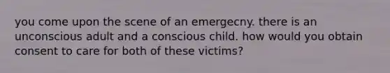 you come upon the scene of an emergecny. there is an unconscious adult and a conscious child. how would you obtain consent to care for both of these victims?