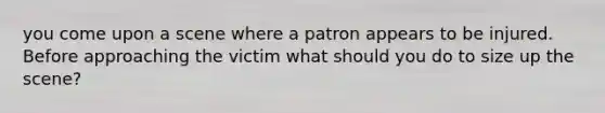 you come upon a scene where a patron appears to be injured. Before approaching the victim what should you do to size up the scene?